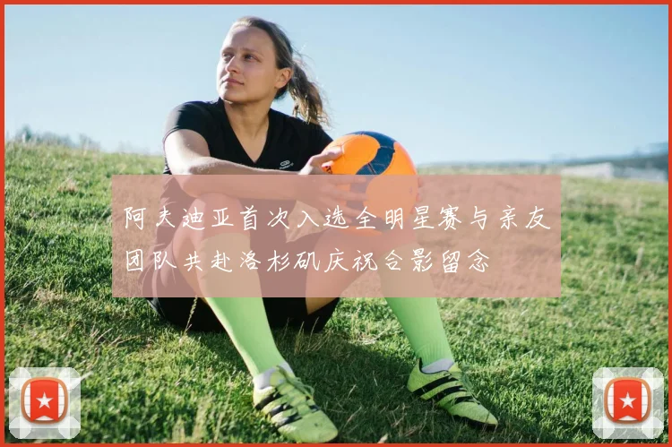 阿夫迪亚首次入选全明星赛与亲友团队共赴洛杉矶庆祝合影留念