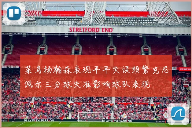 菜鸟杨瀚森表现平平失误频繁克尼佩尔三分球失准影响球队表现