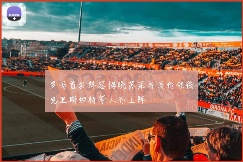 罗马首发阵容揭晓苏莱与马伦领衔克里斯坦特等人齐上阵