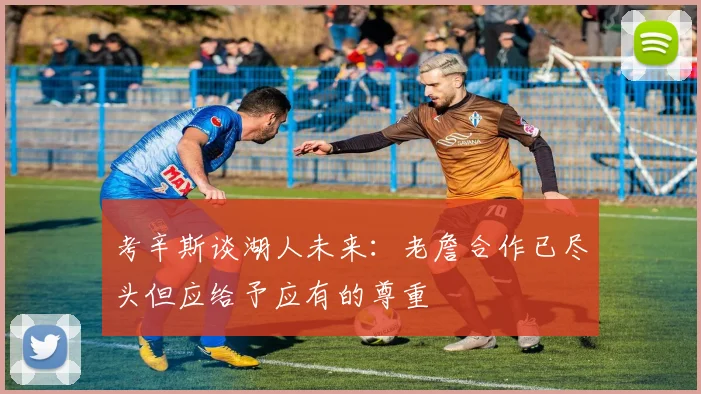 考辛斯谈湖人未来：老詹合作已尽头但应给予应有的尊重