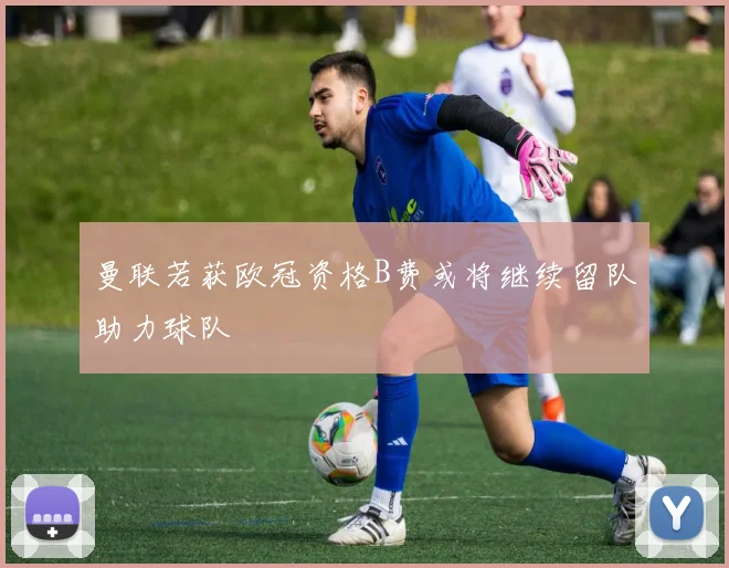 曼联若获欧冠资格B费或将继续留队助力球队