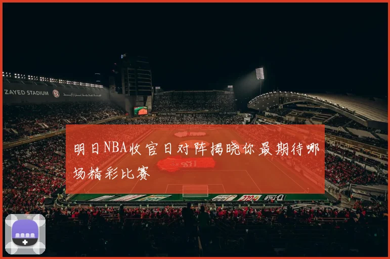 明日NBA收官日对阵揭晓你最期待哪场精彩比赛