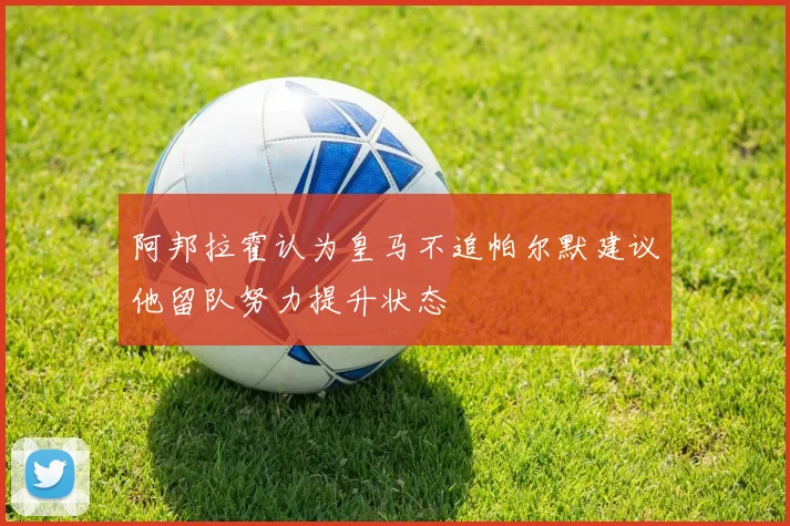 阿邦拉霍认为皇马不追帕尔默建议他留队努力提升状态
