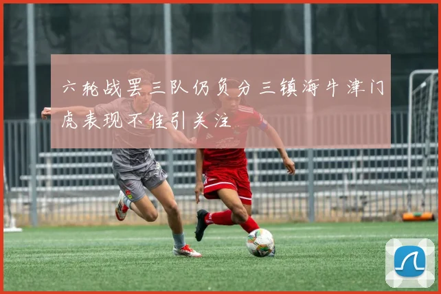 六轮战罢三队仍负分三镇海牛津门虎表现不佳引关注