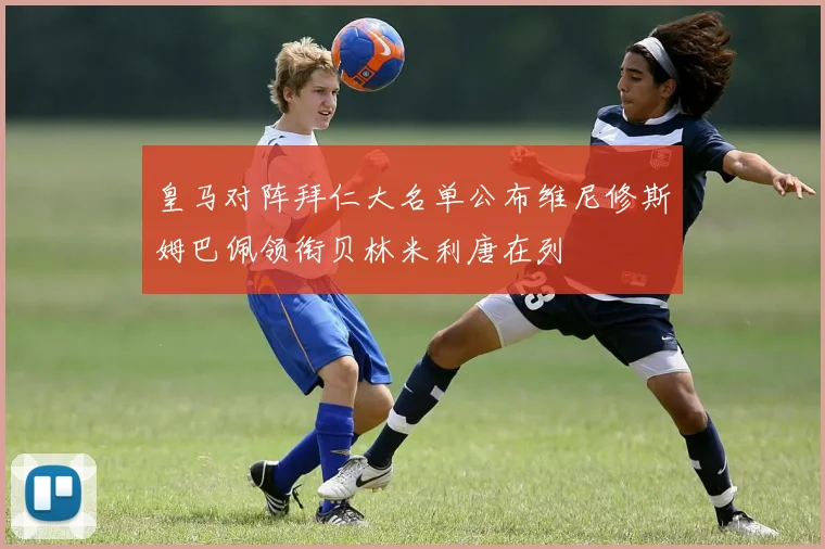 皇马对阵拜仁大名单公布维尼修斯姆巴佩领衔贝林米利唐在列
