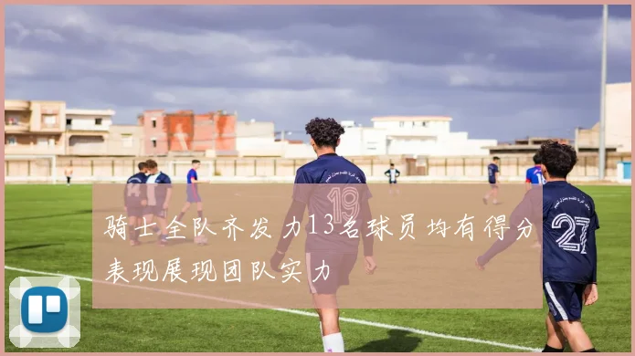 骑士全队齐发力13名球员均有得分表现展现团队实力