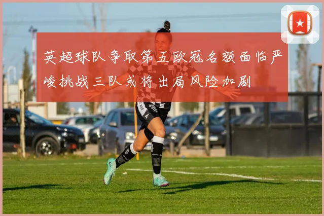 英超球队争取第五欧冠名额面临严峻挑战三队或将出局风险加剧