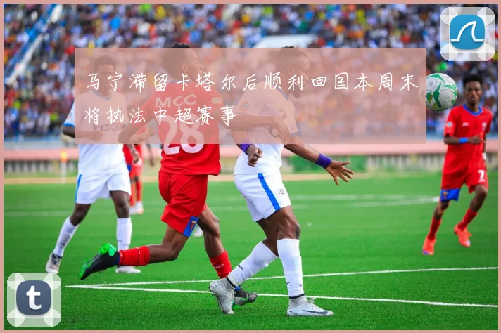 马宁滞留卡塔尔后顺利回国本周末将执法中超赛事