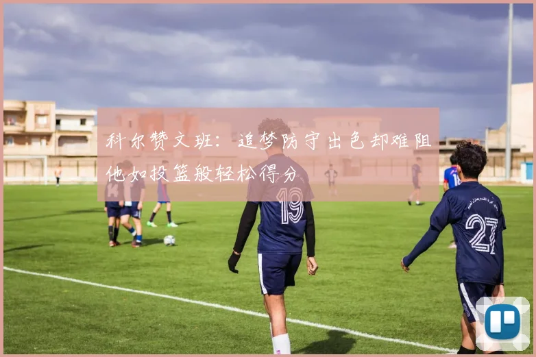 科尔赞文班：追梦防守出色却难阻他如投篮般轻松得分