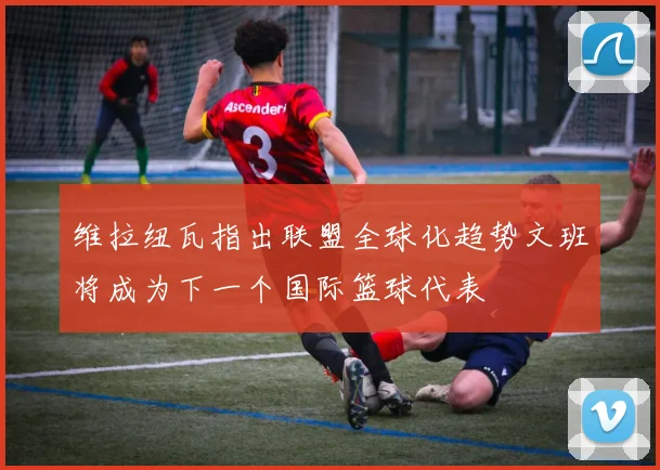 维拉纽瓦指出联盟全球化趋势文班将成为下一个国际篮球代表