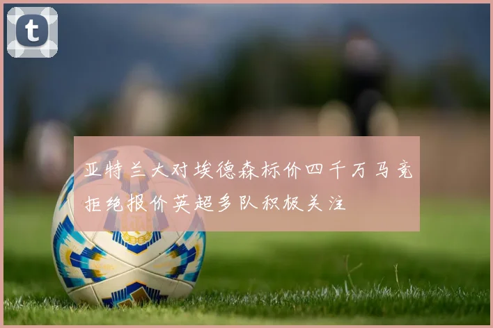 亚特兰大对埃德森标价四千万马竞拒绝报价英超多队积极关注