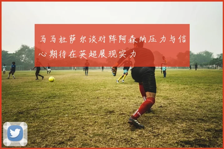 马马杜萨尔谈对阵阿森纳压力与信心期待在英超展现实力